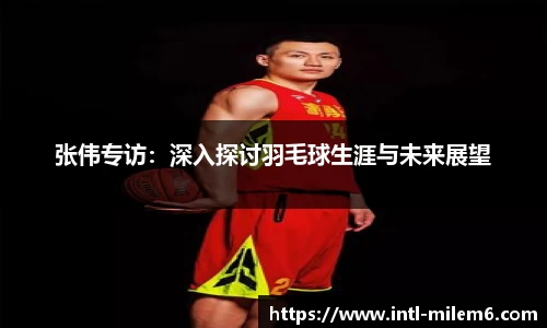 张伟专访：深入探讨羽毛球生涯与未来展望